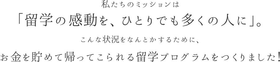 私たちのミッションは「留学の感動を、ひとりでも多くの人に」。こんな状況をなんとかするために、お金を貯めて帰ってこられる留学プログラムをつくりました！