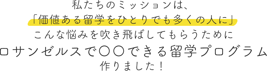 私たちのミッションは、
「価値ある留学をひとりでも多くの人に」
こんな悩みを吹き飛ばしてもらうために
ロサンゼルスで〇〇できる留学プログラム
作りました！