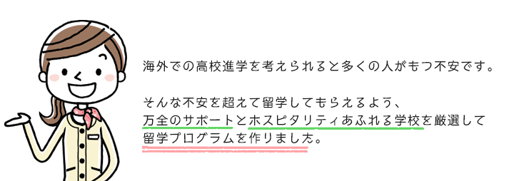 海外での高校進学を考えられると多くの人がもつ不安です。そんな不安を超えて留学してもらえるよう、万全のサポートとホスピタリティあふれる学校を厳選して留学プログラムを作りました。