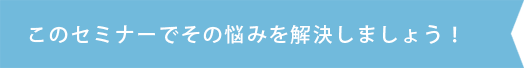 このセミナーでその悩みを解決しましょう！