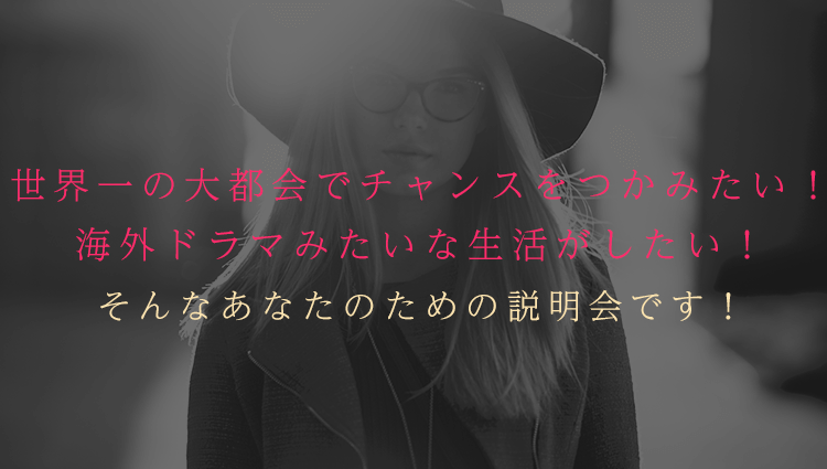 世界一の大都会でチャンスをつかみたい！　海外ドラマみたいな生活がしたい！そんなあなたのための説明会です！